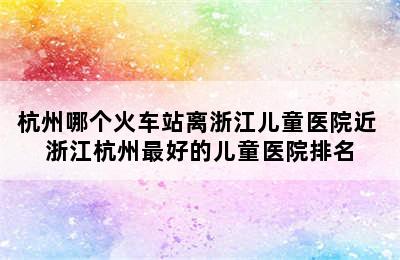 杭州哪个火车站离浙江儿童医院近 浙江杭州最好的儿童医院排名